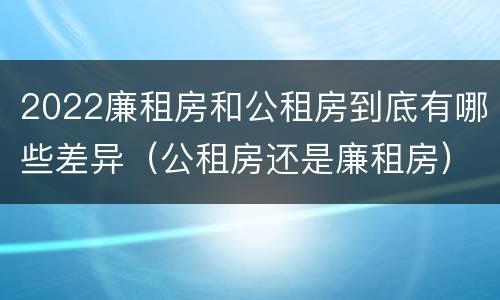 2022廉租房和公租房到底有哪些差异（公租房还是廉租房）