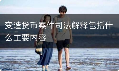 变造货币案件司法解释包括什么主要内容