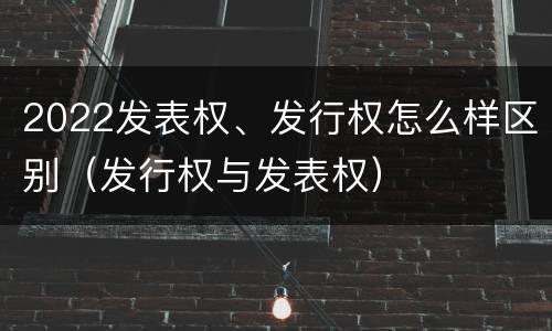 2022发表权、发行权怎么样区别（发行权与发表权）