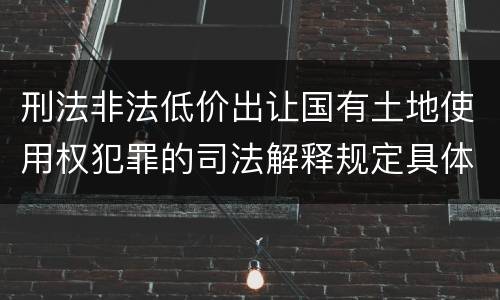 刑法非法低价出让国有土地使用权犯罪的司法解释规定具体有哪些内容
