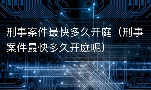 刑事案件最快多久开庭（刑事案件最快多久开庭呢）