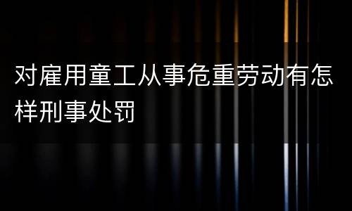 对雇用童工从事危重劳动有怎样刑事处罚
