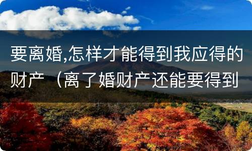 要离婚,怎样才能得到我应得的财产（离了婚财产还能要得到吗）