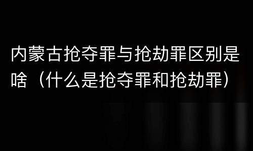 内蒙古抢夺罪与抢劫罪区别是啥（什么是抢夺罪和抢劫罪）