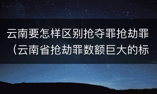 云南要怎样区别抢夺罪抢劫罪（云南省抢劫罪数额巨大的标准）
