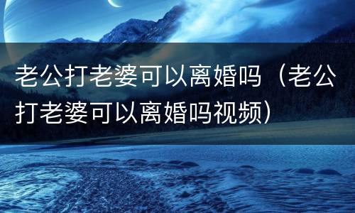 老公打老婆可以离婚吗（老公打老婆可以离婚吗视频）