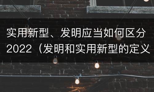 实用新型、发明应当如何区分2022（发明和实用新型的定义）