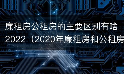 廉租房公租房的主要区别有啥2022（2020年廉租房和公租房的区别）