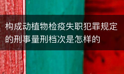 构成动植物检疫失职犯罪规定的刑事量刑档次是怎样的