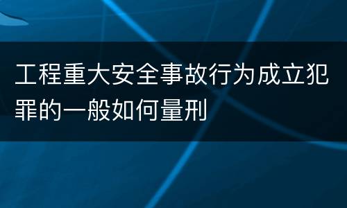 工程重大安全事故行为成立犯罪的一般如何量刑