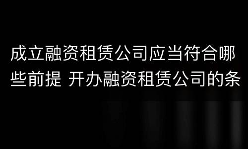 成立融资租赁公司应当符合哪些前提 开办融资租赁公司的条件是什么?