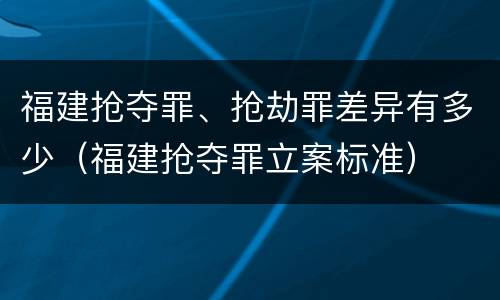 福建抢夺罪、抢劫罪差异有多少（福建抢夺罪立案标准）