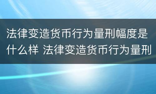 法律变造货币行为量刑幅度是什么样 法律变造货币行为量刑幅度是什么样的标准