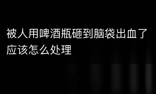 被人用啤酒瓶砸到脑袋出血了应该怎么处理