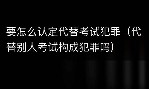 要怎么认定代替考试犯罪（代替别人考试构成犯罪吗）