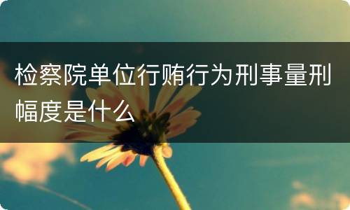 检察院单位行贿行为刑事量刑幅度是什么