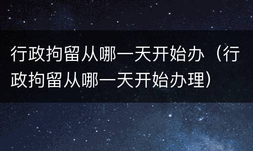 行政拘留从哪一天开始办（行政拘留从哪一天开始办理）