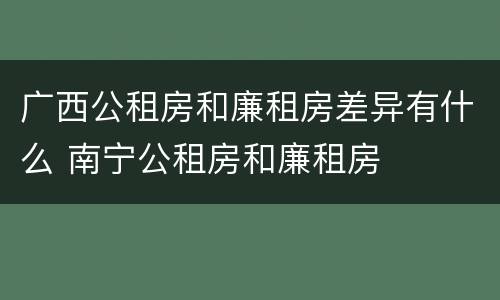 广西公租房和廉租房差异有什么 南宁公租房和廉租房