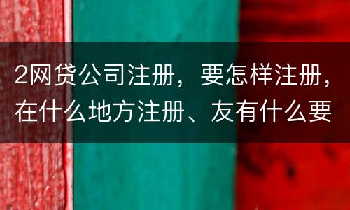 2网贷公司注册，要怎样注册，在什么地方注册、友有什么要求
