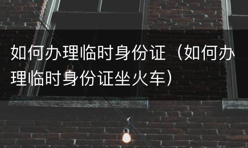 如何办理临时身份证（如何办理临时身份证坐火车）