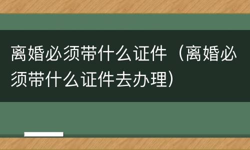 离婚必须带什么证件（离婚必须带什么证件去办理）