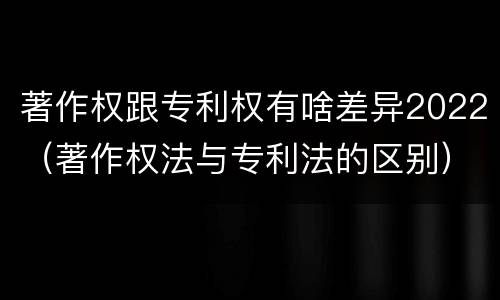 著作权跟专利权有啥差异2022（著作权法与专利法的区别）