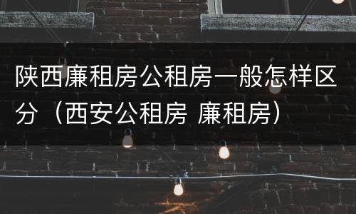 陕西廉租房公租房一般怎样区分（西安公租房 廉租房）