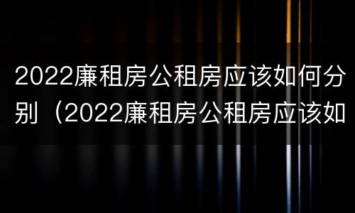 2022廉租房公租房应该如何分别（2022廉租房公租房应该如何分别购买）