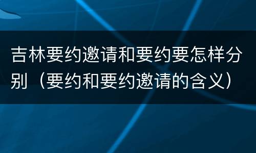 吉林要约邀请和要约要怎样分别（要约和要约邀请的含义）