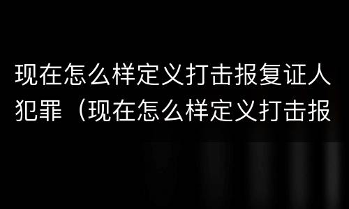 现在怎么样定义打击报复证人犯罪（现在怎么样定义打击报复证人犯罪行为）