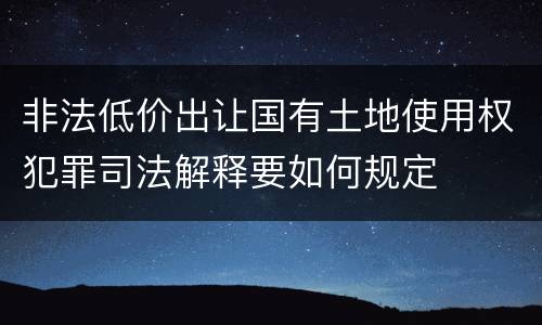 非法低价出让国有土地使用权犯罪司法解释要如何规定