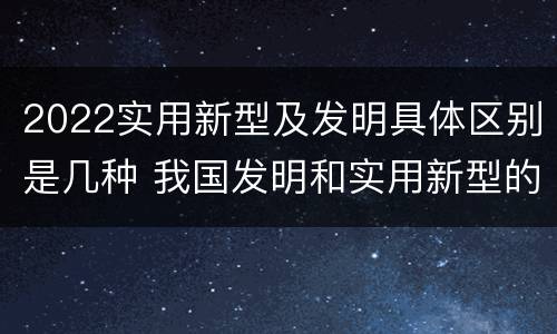 2022实用新型及发明具体区别是几种 我国发明和实用新型的标准
