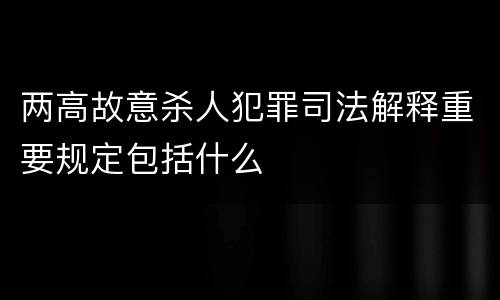 两高故意杀人犯罪司法解释重要规定包括什么