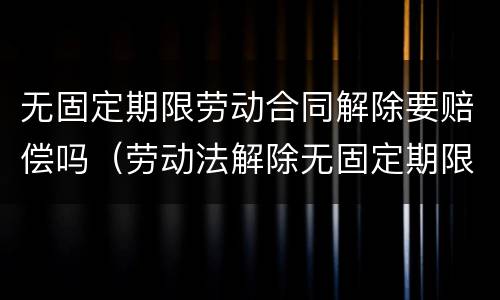 无固定期限劳动合同解除要赔偿吗（劳动法解除无固定期限合同怎么赔偿）