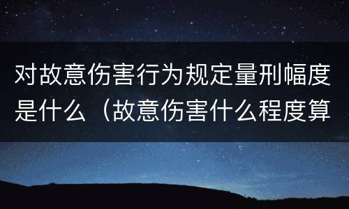 对故意伤害行为规定量刑幅度是什么（故意伤害什么程度算刑事）