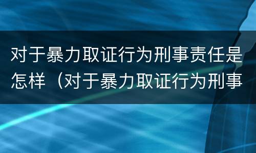 对于暴力取证行为刑事责任是怎样（对于暴力取证行为刑事责任是怎样认定的）