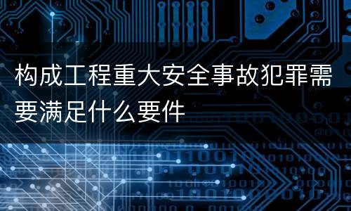构成工程重大安全事故犯罪需要满足什么要件