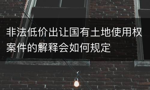 非法低价出让国有土地使用权案件的解释会如何规定