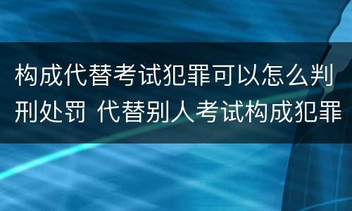 构成代替考试犯罪可以怎么判刑处罚 代替别人考试构成犯罪吗