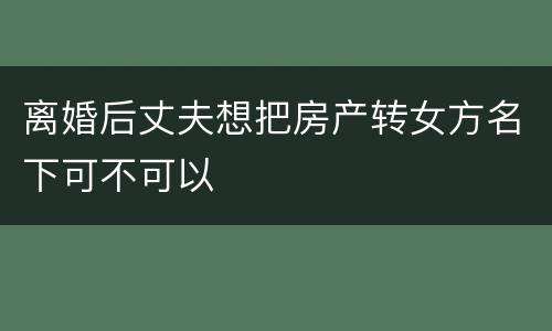 离婚后丈夫想把房产转女方名下可不可以