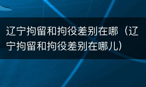 辽宁拘留和拘役差别在哪（辽宁拘留和拘役差别在哪儿）