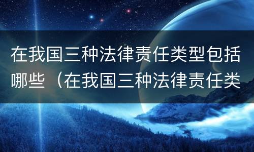 在我国三种法律责任类型包括哪些（在我国三种法律责任类型包括哪些方面）