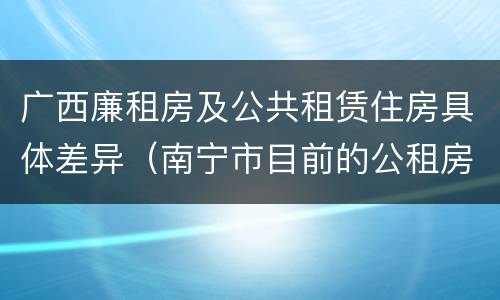 广西廉租房及公共租赁住房具体差异（南宁市目前的公租房与廉租房的区别）