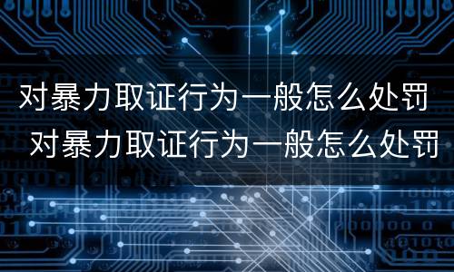对暴力取证行为一般怎么处罚 对暴力取证行为一般怎么处罚的