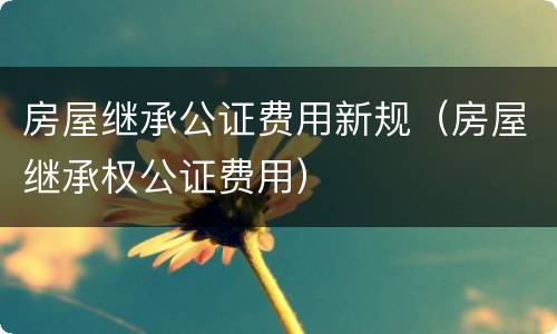房屋继承公证费用新规（房屋继承权公证费用）