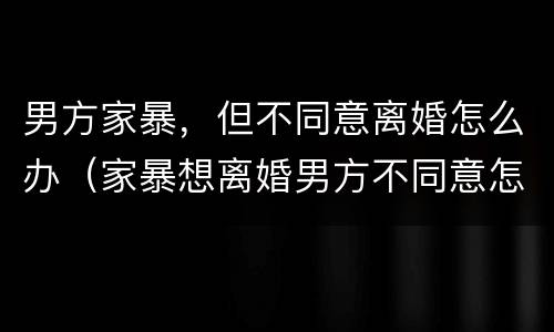 男方家暴，但不同意离婚怎么办（家暴想离婚男方不同意怎么办）
