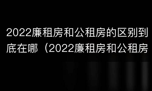 2022廉租房和公租房的区别到底在哪（2022廉租房和公租房的区别到底在哪里）