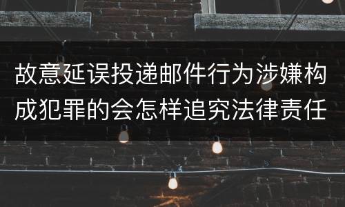 故意延误投递邮件行为涉嫌构成犯罪的会怎样追究法律责任