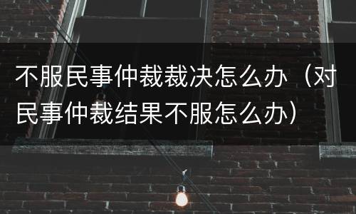 不服民事仲裁裁决怎么办（对民事仲裁结果不服怎么办）