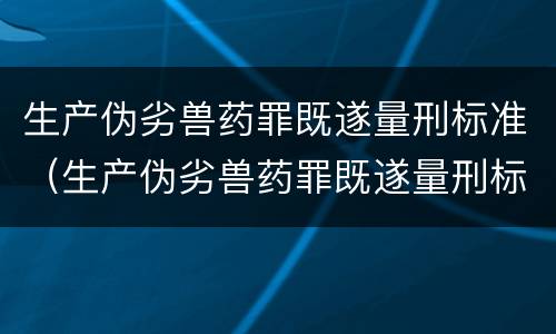 生产伪劣兽药罪既遂量刑标准（生产伪劣兽药罪既遂量刑标准是多少）